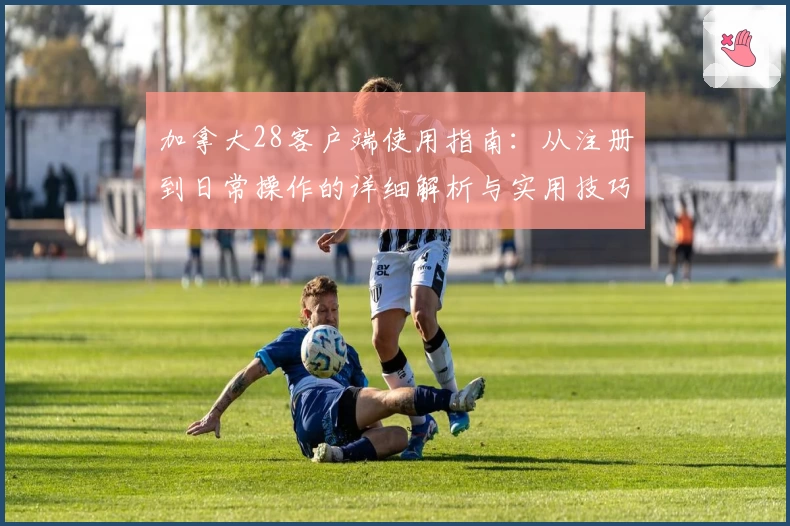 加拿大28客户端使用指南：从注册到日常操作的详细解析与实用技巧分享